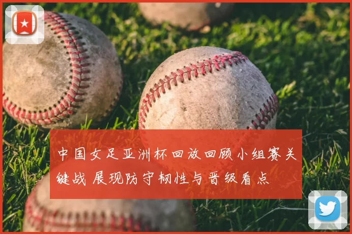 中国女足亚洲杯回放回顾小组赛关键战 展现防守韧性与晋级看点
