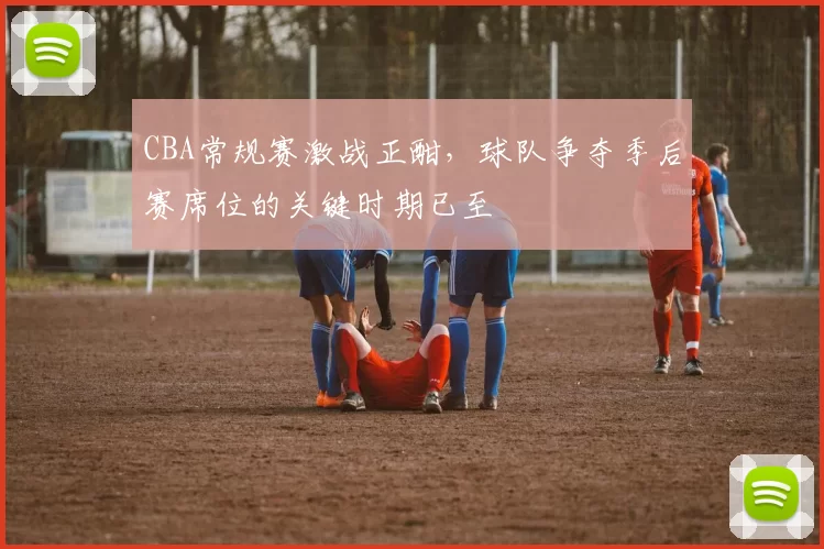 CBA常规赛激战正酣，球队争夺季后赛席位的关键时期已至