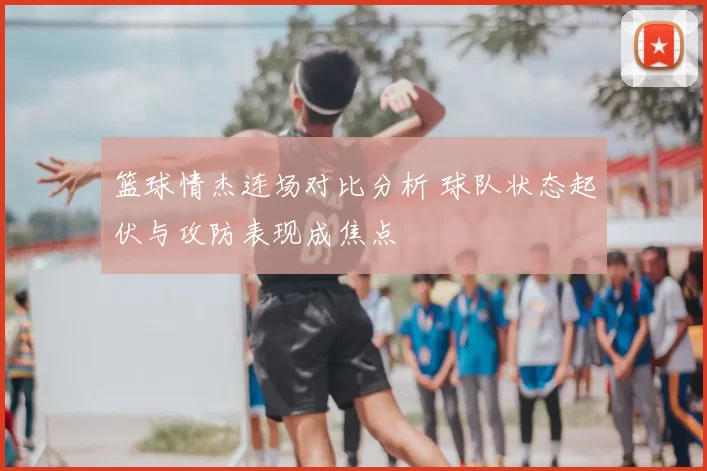 篮球情杰连场对比分析 球队状态起伏与攻防表现成焦点