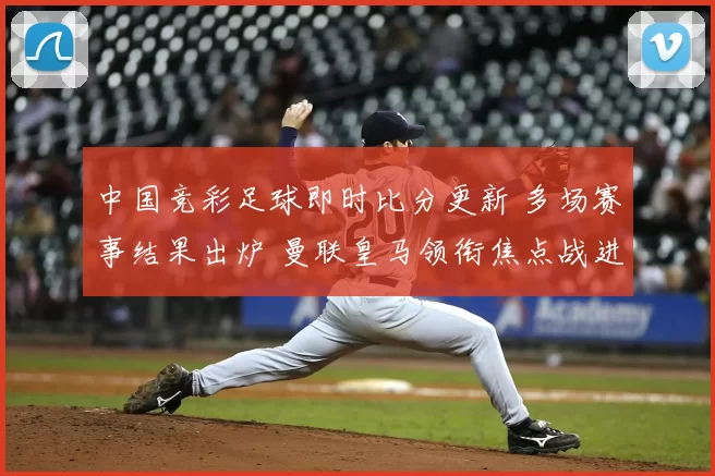 中国竞彩足球即时比分更新 多场赛事结果出炉 曼联皇马领衔焦点战进展明朗