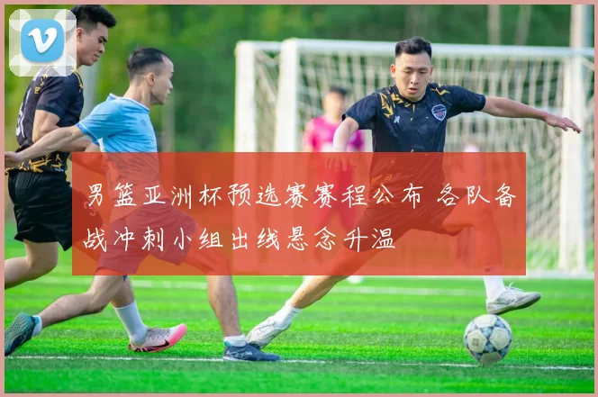 男篮亚洲杯预选赛赛程公布 各队备战冲刺小组出线悬念升温