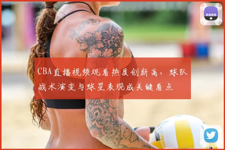 CBA直播视频观看热度创新高，球队战术演变与球星表现成关键看点