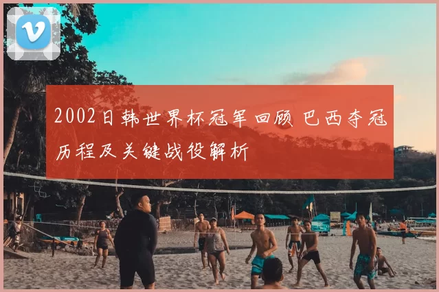 2002日韩世界杯冠军回顾 巴西夺冠历程及关键战役解析