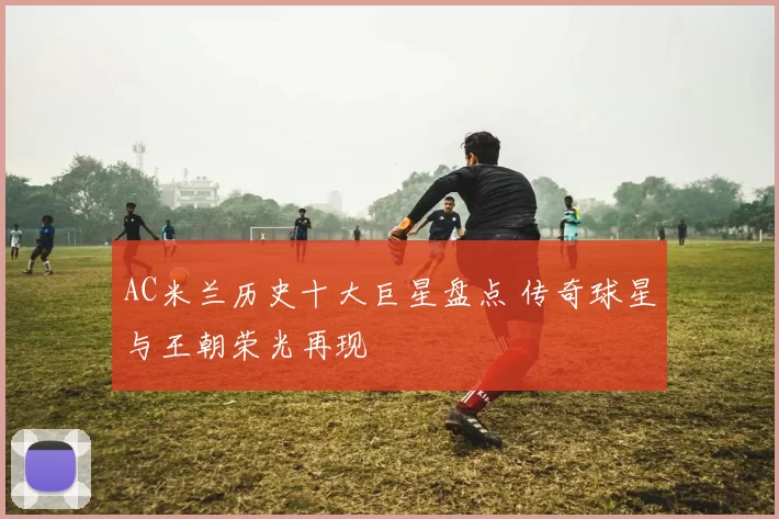 AC米兰历史十大巨星盘点 传奇球星与王朝荣光再现