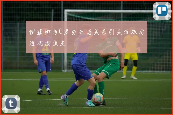伊莲娜与C罗分开后关系引关注双方近况成焦点