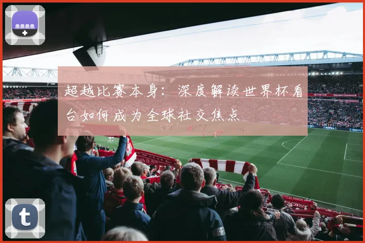 超越比赛本身:深度解读世界杯看台如何成为全球社交焦点