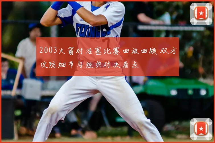 2003火箭对活塞比赛回放回顾 双方攻防细节与经典对决看点