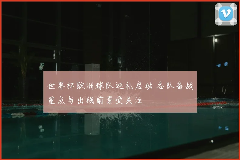 世界杯欧洲球队巡礼启动 各队备战重点与出线前景受关注