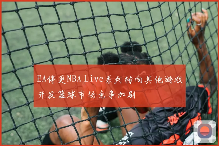 EA停更NBA Live系列转向其他游戏开发篮球市场竞争加剧